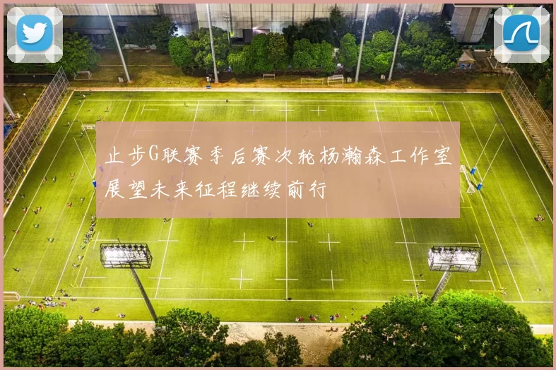 止步G联赛季后赛次轮杨瀚森工作室展望未来征程继续前行