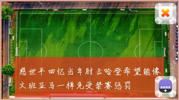 慈世平回忆当年肘击哈登希望能像文班亚马一样免受禁赛惩罚