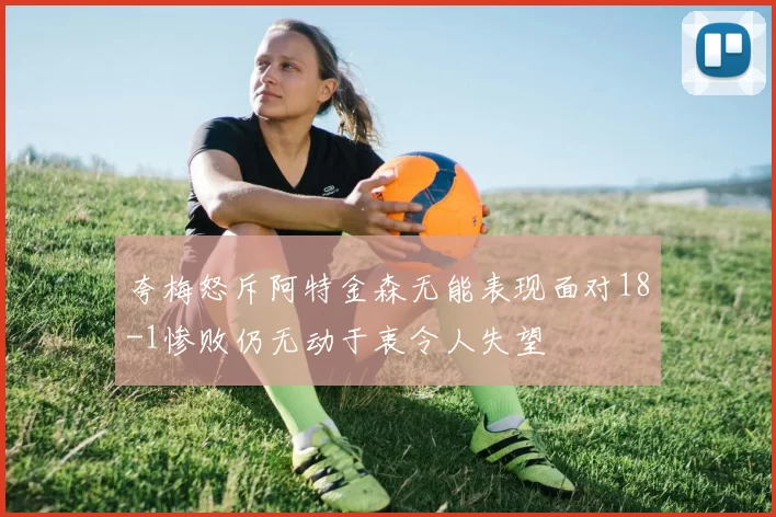 夸梅怒斥阿特金森无能表现面对18-1惨败仍无动于衷令人失望