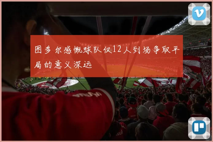 图多尔感慨球队仅12人到场争取平局的意义深远