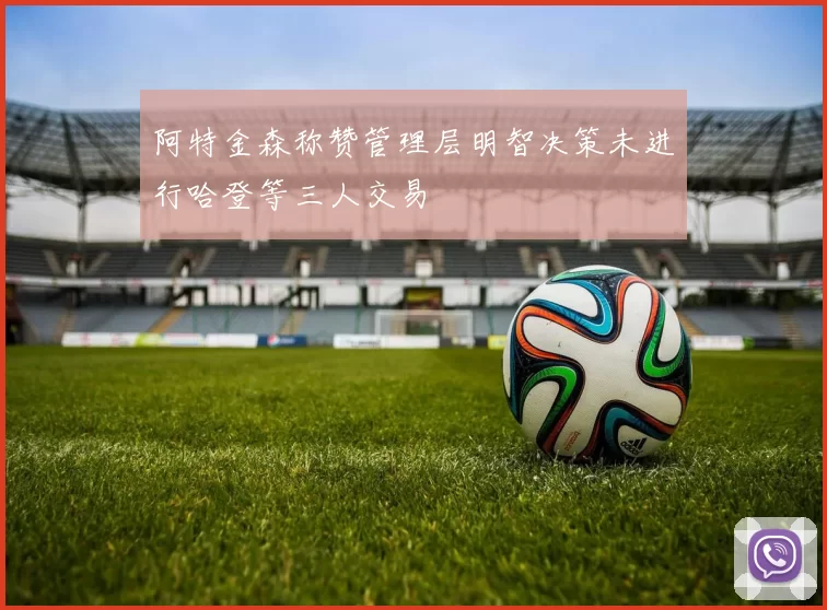 阿特金森称赞管理层明智决策未进行哈登等三人交易