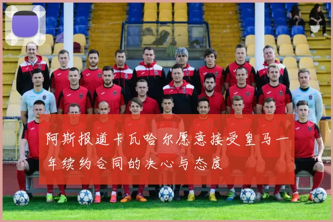 阿斯报道卡瓦哈尔愿意接受皇马一年续约合同的决心与态度
