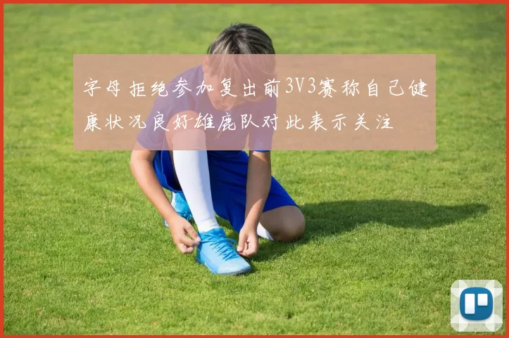 字母拒绝参加复出前3V3赛称自己健康状况良好雄鹿队对此表示关注
