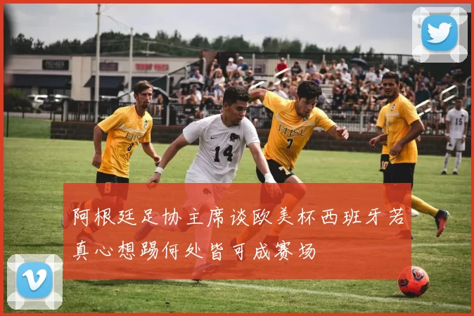 阿根廷足协主席谈欧美杯西班牙若真心想踢何处皆可成赛场