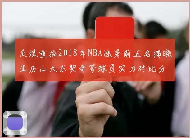 美媒重排2018年NBA选秀前五名揭晓亚历山大东契奇等球员实力对比分析