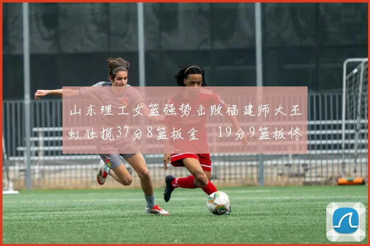 山东理工女篮强势击败福建师大王虹独揽37分8篮板金喆19分9篮板佟欣芷21分6篮板