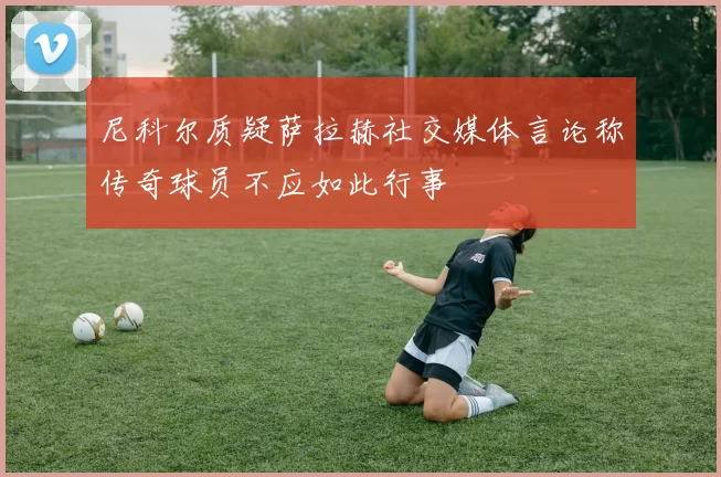 尼科尔质疑萨拉赫社交媒体言论称传奇球员不应如此行事