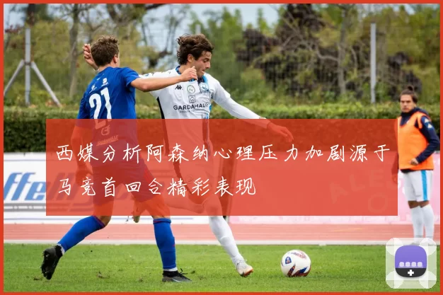 西媒分析阿森纳心理压力加剧源于马竞首回合精彩表现