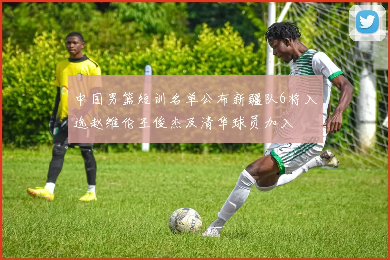 中国男篮短训名单公布新疆队6将入选赵维伦王俊杰及清华球员加入