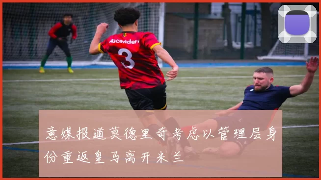 意媒报道莫德里奇考虑以管理层身份重返皇马离开米兰